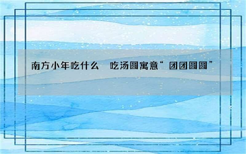 南方小年吃什么 吃汤圆寓意&ldquo;团团圆圆&rdquo;